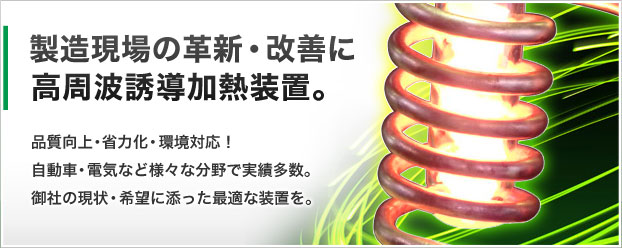 製造現場の革新・改善に高周波誘導加熱装置。品質向上・省力化・環境対応!自動車・電気な(cィィ)ど様々な(cィィ)分野で実績多数。御社の現状・希望に添った最適な(cィィ)装置を。